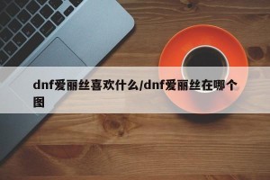 dnf爱丽丝喜欢什么/dnf爱丽丝在哪个图
