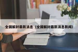 全国解封最新消息（全国解封最新消息新闻）