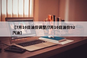【7月10日油价调整/7月10日油价92汽油】