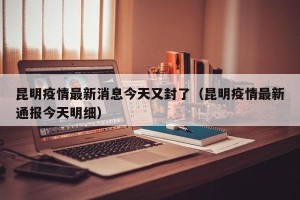 昆明疫情最新消息今天又封了（昆明疫情最新通报今天明细）