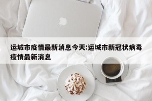 运城市疫情最新消息今天:运城市新冠状病毒疫情最新消息