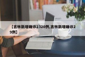 【吉林新增确诊2320例,吉林新增确诊29例】