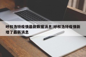呼和浩特疫情最新数据消息:呼和浩特疫情新增了最新消息