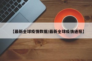 【最新全球疫情数据/最新全球疫情通报】