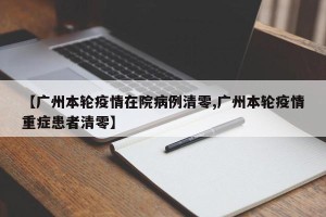 【广州本轮疫情在院病例清零,广州本轮疫情重症患者清零】