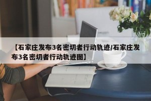 【石家庄发布3名密切者行动轨迹/石家庄发布3名密切者行动轨迹图】