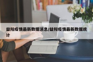 益阳疫情最新数据消息/益阳疫情最新数据统计