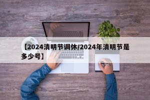 【2024清明节调休/2024年清明节是多少号】