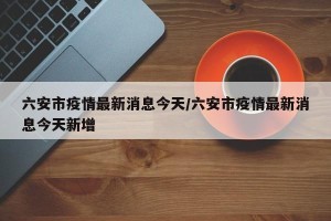 六安市疫情最新消息今天/六安市疫情最新消息今天新增