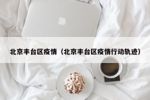 北京丰台区疫情（北京丰台区疫情行动轨迹）