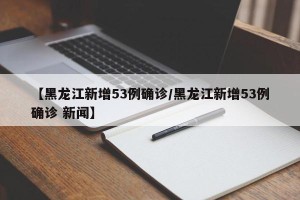 【黑龙江新增53例确诊/黑龙江新增53例确诊 新闻】