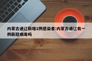 内蒙古通辽新增2例感染者:内蒙古通辽有一例新冠病毒吗