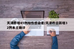 天津昨增45例阳性感染者/天津昨日新增32例本土确诊