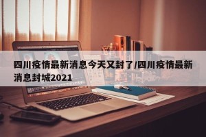 四川疫情最新消息今天又封了/四川疫情最新消息封城2021