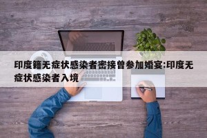印度籍无症状感染者密接曾参加婚宴:印度无症状感染者入境