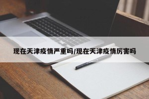 现在天津疫情严重吗/现在天津疫情厉害吗