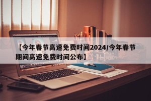 【今年春节高速免费时间2024/今年春节期间高速免费时间公布】