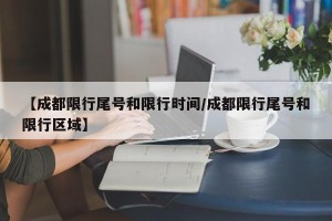 【成都限行尾号和限行时间/成都限行尾号和限行区域】