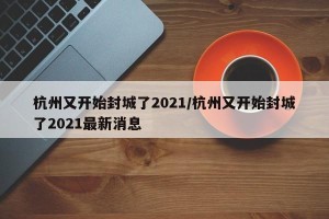 杭州又开始封城了2021/杭州又开始封城了2021最新消息