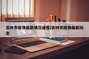 吉林市疫情最新情况通报/吉林市疫情最新动态