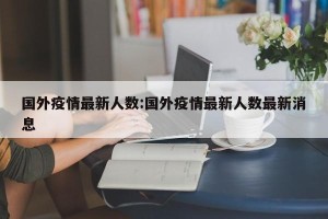 国外疫情最新人数:国外疫情最新人数最新消息