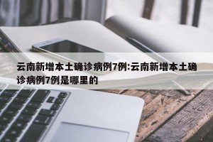 云南新增本土确诊病例7例:云南新增本土确诊病例7例是哪里的