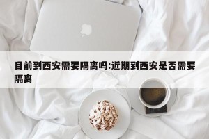 目前到西安需要隔离吗:近期到西安是否需要隔离