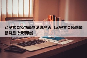 辽宁营口疫情最新消息今天（辽宁营口疫情最新消息今天新增）