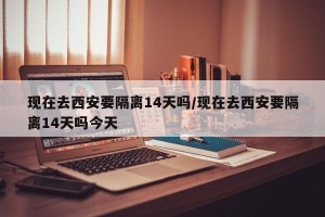 现在去西安要隔离14天吗/现在去西安要隔离14天吗今天