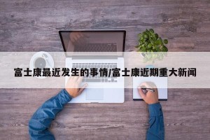 富士康最近发生的事情/富士康近期重大新闻