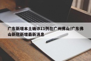 广东新增本土确诊11例在广州佛山/广东佛山新冠新增最新消息