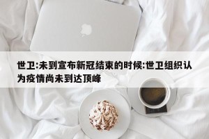 世卫:未到宣布新冠结束的时候:世卫组织认为疫情尚未到达顶峰