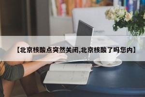 【北京核酸点突然关闭,北京核酸了吗您内】