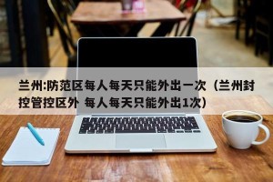 兰州:防范区每人每天只能外出一次（兰州封控管控区外 每人每天只能外出1次）