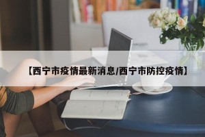 【西宁市疫情最新消息/西宁市防控疫情】