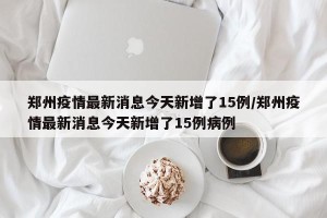 郑州疫情最新消息今天新增了15例/郑州疫情最新消息今天新增了15例病例