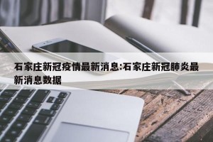 石家庄新冠疫情最新消息:石家庄新冠肺炎最新消息数据
