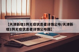【天津新增1例无症状患者详情公布/天津新增1例无症状患者详情公布图】