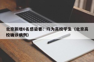 北京新增6名感染者：均为高校学生（北京高校确诊病例）