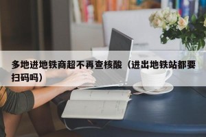 多地进地铁商超不再查核酸（进出地铁站都要扫码吗）