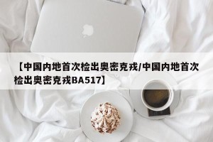 【中国内地首次检出奥密克戎/中国内地首次检出奥密克戎BA517】