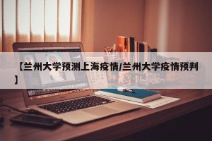 【兰州大学预测上海疫情/兰州大学疫情预判】