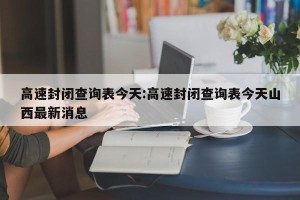 高速封闭查询表今天:高速封闭查询表今天山西最新消息