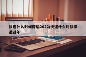 快递什么时候停运2022/快递什么时候停运过年