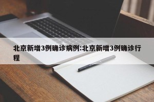 北京新增3例确诊病例:北京新增3例确诊行程