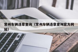 常州车辆违章查询（常州车辆违章查询官方网站）
