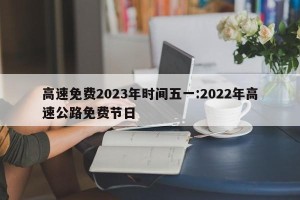 高速免费2023年时间五一:2022年高速公路免费节日