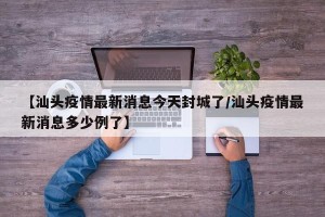 【汕头疫情最新消息今天封城了/汕头疫情最新消息多少例了】