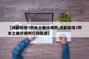 【成都新增3例本土确诊病例,成都新增3例本土确诊病例行动轨迹】