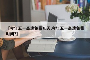 【今年五一高速免费几天,今年五一高速免费时间?】